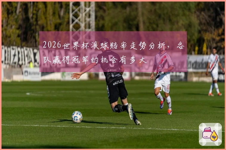 2026世界杯滚球赔率走势分析，各队赢得冠军的机会有多大